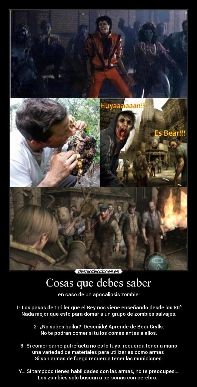 Cosas que debes saber - en caso de un apocalipsis zombie:

1- Los pasos de thriller que el Rey nos viene enseñando desde los 80:
Nada mejor que esto para domar a un grupo de zombies salvajes.

2- ¿No sabes bailar? ¡Descuida! Aprende de Bear Grylls:
No te podran comer si tu los comes antes a ellos.

3- Si comer carne putrefacta no es lo tuyo: recuerda tener a mano
una variedad de materiales para utilizarlas como armas 
Si son armas de fuego recuerda tener las municiones.

Y... Si tampoco tienes habilidades con las armas, no te preocupes...
Los zombies solo buscan a personas con cerebro...