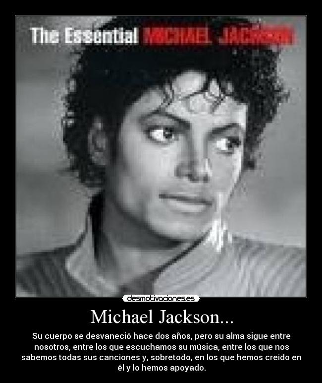 Michael Jackson... - Su cuerpo se desvaneció hace dos años, pero su alma sigue entre
nosotros, entre los que escuchamos su música, entre los que nos
sabemos todas sus canciones y, sobretodo, en los que hemos creido en
él y lo hemos apoyado.
