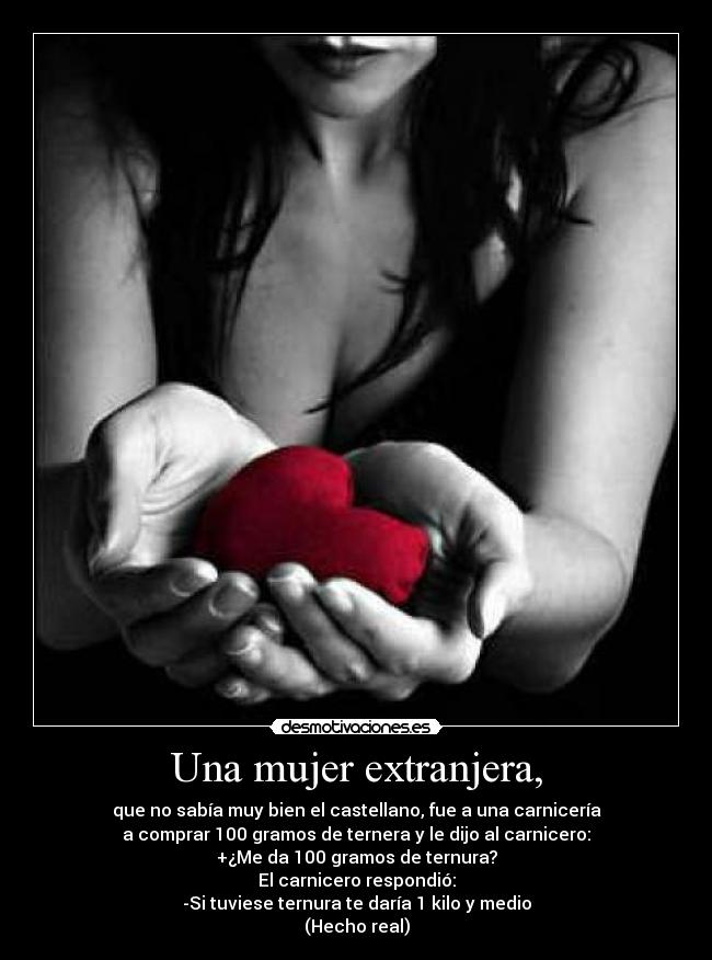 Una mujer extranjera, - que no sabía muy bien el castellano, fue a una carnicería
a comprar 100 gramos de ternera y le dijo al carnicero:
+¿Me da 100 gramos de ternura?
El carnicero respondió:
-Si tuviese ternura te daría 1 kilo y medio
(Hecho real)