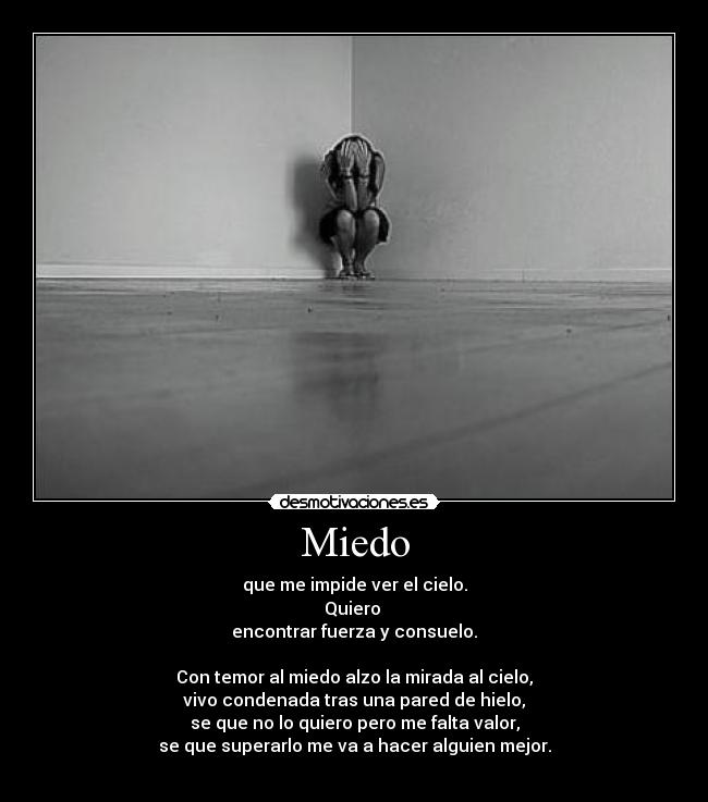 Miedo - que me impide ver el cielo.
Quiero 
encontrar fuerza y consuelo.

Con temor al miedo alzo la mirada al cielo,
vivo condenada tras una pared de hielo,
se que no lo quiero pero me falta valor,
se que superarlo me va a hacer alguien mejor.
