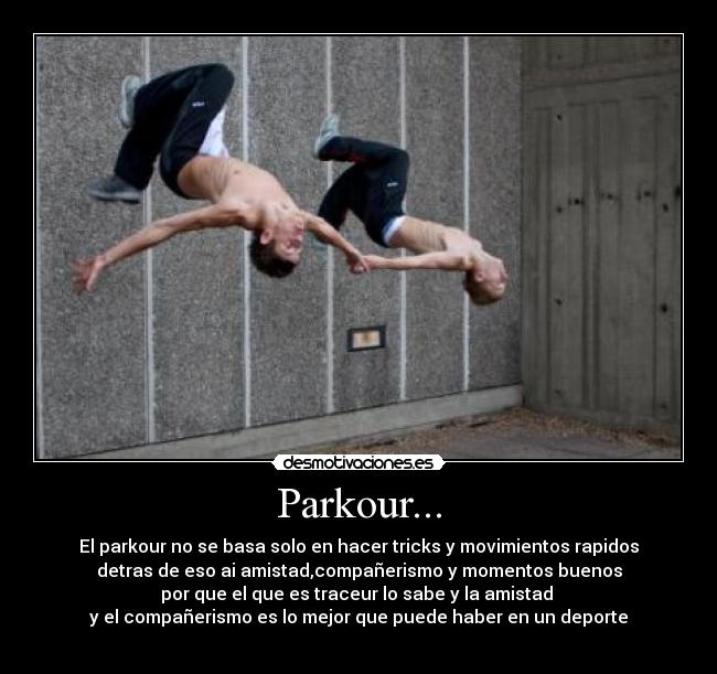Parkour... - El parkour no se basa solo en hacer tricks y movimientos rapidos
detras de eso ai amistad,compañerismo y momentos buenos
por que el que es traceur lo sabe y la amistad
y el compañerismo es lo mejor que puede haber en un deporte
