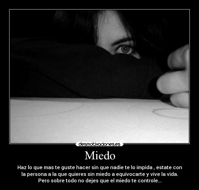 Miedo - Haz lo que mas te guste hacer sin que nadie te lo impida , estate con
la persona a la que quieres sin miedo a equivocarte y vive la vida.
Pero sobre todo no dejes que el miedo te controle...