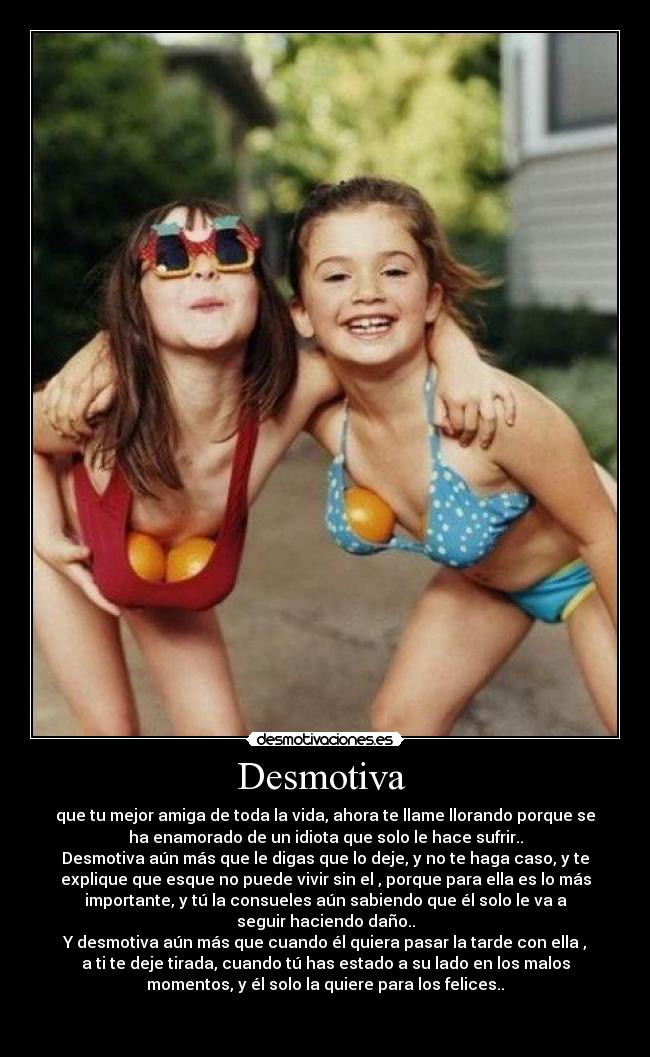 Desmotiva  - que tu mejor amiga de toda la vida, ahora te llame llorando porque se
ha enamorado de un idiota que solo le hace sufrir..
Desmotiva aún más que le digas que lo deje, y no te haga caso, y te
explique que esque no puede vivir sin el , porque para ella es lo más
importante, y tú la consueles aún sabiendo que él solo le va a
seguir haciendo daño..
Y desmotiva aún más que cuando él quiera pasar la tarde con ella ,
a ti te deje tirada, cuando tú has estado a su lado en los malos
momentos, y él solo la quiere para los felices..


