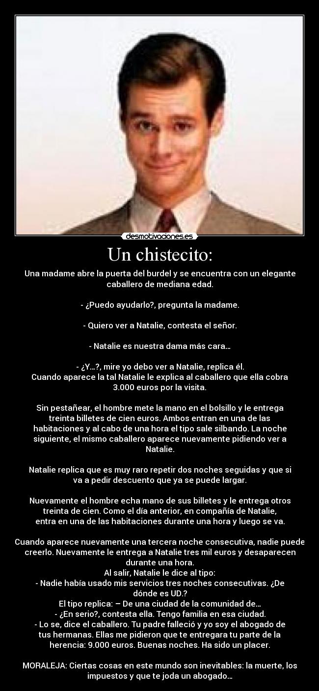 Un chistecito: - Una madame abre la puerta del burdel y se encuentra con un elegante
caballero de mediana edad.

- ¿Puedo ayudarlo?, pregunta la madame.

- Quiero ver a Natalie, contesta el señor.

- Natalie es nuestra dama más cara…

- ¿Y…?, mire yo debo ver a Natalie, replica él.
Cuando aparece la tal Natalie le explica al caballero que ella cobra
3.000 euros por la visita.

Sin pestañear, el hombre mete la mano en el bolsillo y le entrega
treinta billetes de cien euros. Ambos entran en una de las
habitaciones y al cabo de una hora el tipo sale silbando. La noche
siguiente, el mismo caballero aparece nuevamente pidiendo ver a
Natalie.

Natalie replica que es muy raro repetir dos noches seguidas y que si
va a pedir descuento que ya se puede largar.

Nuevamente el hombre echa mano de sus billetes y le entrega otros
treinta de cien. Como el día anterior, en compañía de Natalie,
entra en una de las habitaciones durante una hora y luego se va.

Cuando aparece nuevamente una tercera noche consecutiva, nadie puede
creerlo. Nuevamente le entrega a Natalie tres mil euros y desaparecen
durante una hora.
Al salir, Natalie le dice al tipo:
- Nadie había usado mis servicios tres noches consecutivas. ¿De
dónde es UD.?
El tipo replica: – De una ciudad de la comunidad de…
- ¿En serio?, contesta ella. Tengo familia en esa ciudad.
- Lo se, dice el caballero. Tu padre falleció y yo soy el abogado de
tus hermanas. Ellas me pidieron que te entregara tu parte de la
herencia: 9.000 euros. Buenas noches. Ha sido un placer.

MORALEJA: Ciertas cosas en este mundo son inevitables: la muerte, los
impuestos y que te joda un abogado…
