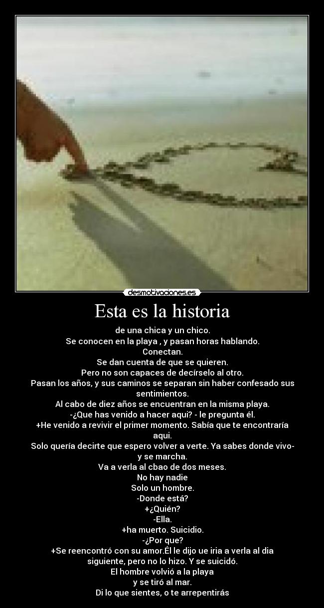 Esta es la historia - de una chica y un chico.
Se conocen en la playa , y pasan horas hablando.
Conectan.
Se dan cuenta de que se quieren.
Pero no son capaces de decírselo al otro.
Pasan los años, y sus caminos se separan sin haber confesado sus
sentimientos.
Al cabo de diez años se encuentran en la misma playa.
-¿Que has venido a hacer aqui? - le pregunta él.
+He venido a revivir el primer momento. Sabía que te encontraría
aqui.
Solo quería decirte que espero volver a verte. Ya sabes donde vivo-
y se marcha.
Va a verla al cbao de dos meses.
No hay nadie
Solo un hombre.
-Donde está?
+¿Quién?
-Ella.
+ha muerto. Suicidio.
-¿Por que?
+Se reencontró con su amor.Él le dijo ue iria a verla al dia
siguiente, pero no lo hizo. Y se suicidó.
El hombre volvió a la playa
y se tiró al mar.
Di lo que sientes, o te arrepentirás