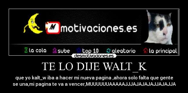 TE LO DIJE WALT_K - que yo kalt_w iba a hacer mi nueva pagina ,ahora solo falta que gente
se una,mi pagina te va a vencer,MUUUUUUAAAAAJJJAJAJAJAJJAJAJJA