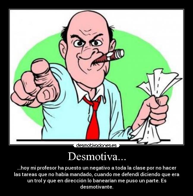 Desmotiva... - ...hoy mi profesor ha puesto un negativo a toda la clase por no hacer
las tareas que no había mandado, cuando me defendí diciendo que era
un trol y que en dirección lo banearían me puso un parte. Es
desmotivante.