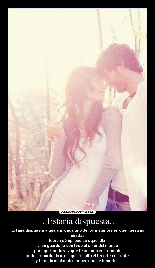 ..Estaría dispuesta.. - Estaría dispuesta a guardar cada uno de los instantes en que nuestras miradas 
fueron cómplices de aquel día 
y los guardaría con todo el amor del mundo
para que, cada vez que te colaras en mi mente
podría recordar lo irreal que resulta el tenerte en frente 
y tener la implacable necesidad de besarte.. 