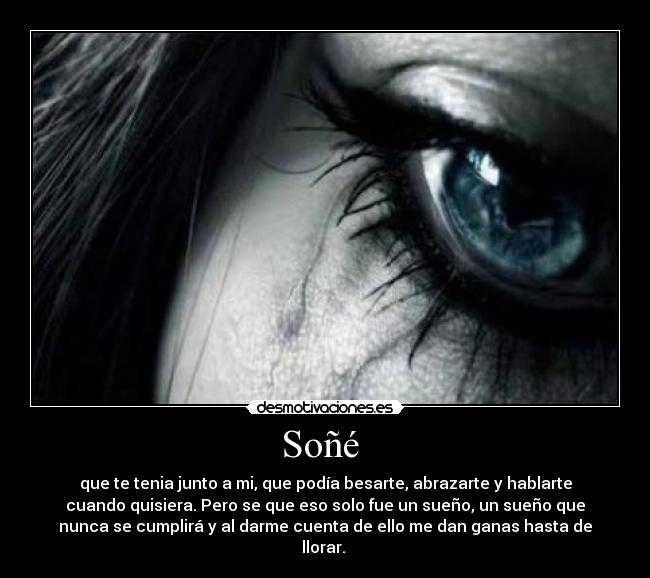 Soñé - que te tenia junto a mi, que podía besarte, abrazarte y hablarte
cuando quisiera. Pero se que eso solo fue un sueño, un sueño que
nunca se cumplirá y al darme cuenta de ello me dan ganas hasta de
llorar.