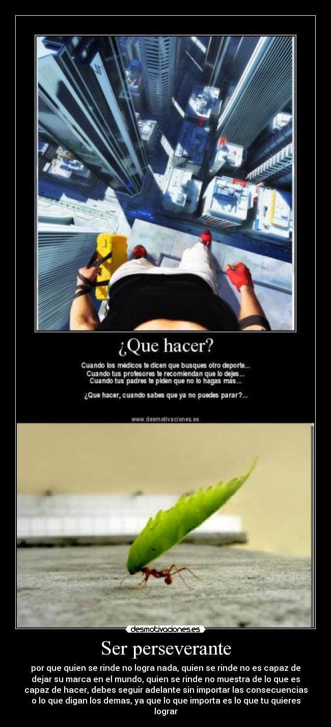 Ser perseverante - por que quien se rinde no logra nada, quien se rinde no es capaz de
dejar su marca en el mundo, quien se rinde no muestra de lo que es
capaz de hacer, debes seguir adelante sin importar las consecuencias
o lo que digan los demas, ya que lo que importa es lo que tu quieres
lograr