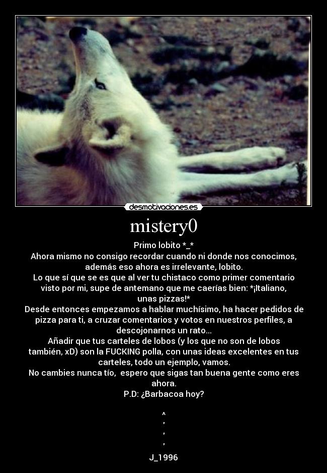 mistery0 - Primo lobito *_*
Ahora mismo no consigo recordar cuando ni donde nos conocimos,
además eso ahora es irrelevante, lobito.
Lo que sí que se es que al ver tu chistaco como primer comentario
visto por mi, supe de antemano que me caerías bien: *¡Italiano,
unas pizzas!*
Desde entonces empezamos a hablar muchísimo, ha hacer pedidos de
pizza para ti, a cruzar comentarios y votos en nuestros perfiles, a
descojonarnos un rato...
Añadir que tus carteles de lobos (y los que no son de lobos
también, xD) son la FUCKING polla, con unas ideas excelentes en tus
carteles, todo un ejemplo, vamos.
No cambies nunca tío, espero que sigas tan buena gente como eres
ahora.
P.D: ¿Barbacoa hoy?
^
J_1996