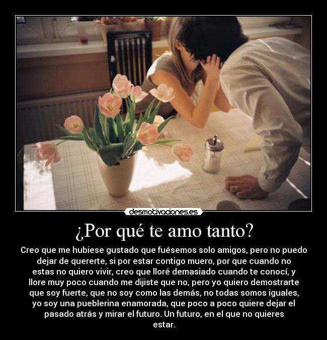 ¿Por qué te amo tanto? - Creo que me hubiese gustado que fuésemos solo amigos, pero no puedo
dejar de quererte, si por estar contigo muero, por que cuando no
estas no quiero vivir, creo que lloré demasiado cuando te conocí, y
llore muy poco cuando me dijiste que no, pero yo quiero demostrarte
que soy fuerte, que no soy como las demás, no todas somos iguales,
yo soy una pueblerina enamorada, que poco a poco quiere dejar el
pasado atrás y mirar el futuro. Un futuro, en el que no quieres
estar.