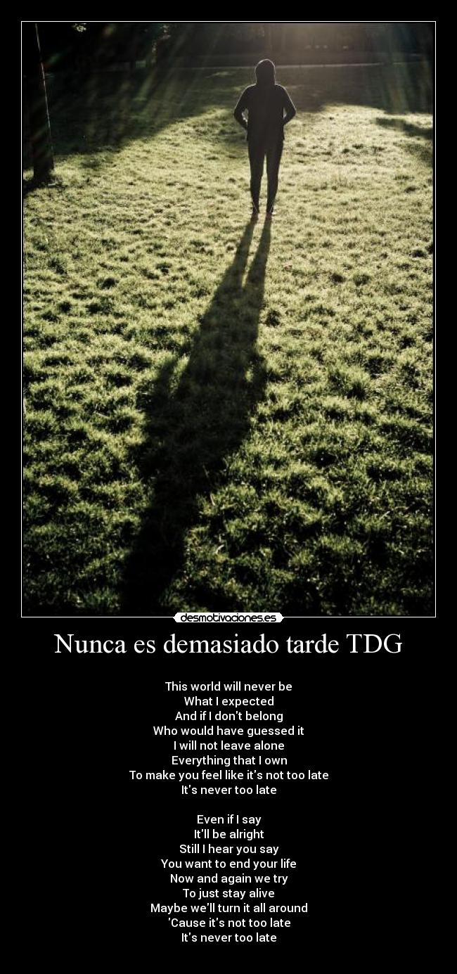 Nunca es demasiado tarde TDG - ♫
This world will never be
What I expected
And if I dont belong
Who would have guessed it
I will not leave alone
Everything that I own
To make you feel like its not too late
Its never too late

Even if I say
Itll be alright
Still I hear you say
You want to end your life
Now and again we try
To just stay alive
Maybe well turn it all around
Cause its not too late
Its never too late
♫
