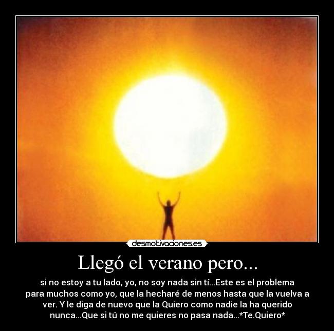 Llegó el verano pero... - si no estoy a tu lado, yo, no soy nada sin tí...Este es el problema
para muchos como yo, que la hecharé de menos hasta que la vuelva a
ver. Y le diga de nuevo que la Quiero como nadie la ha querido
nunca...Que si tú no me quieres no pasa nada...*Te.Quiero*