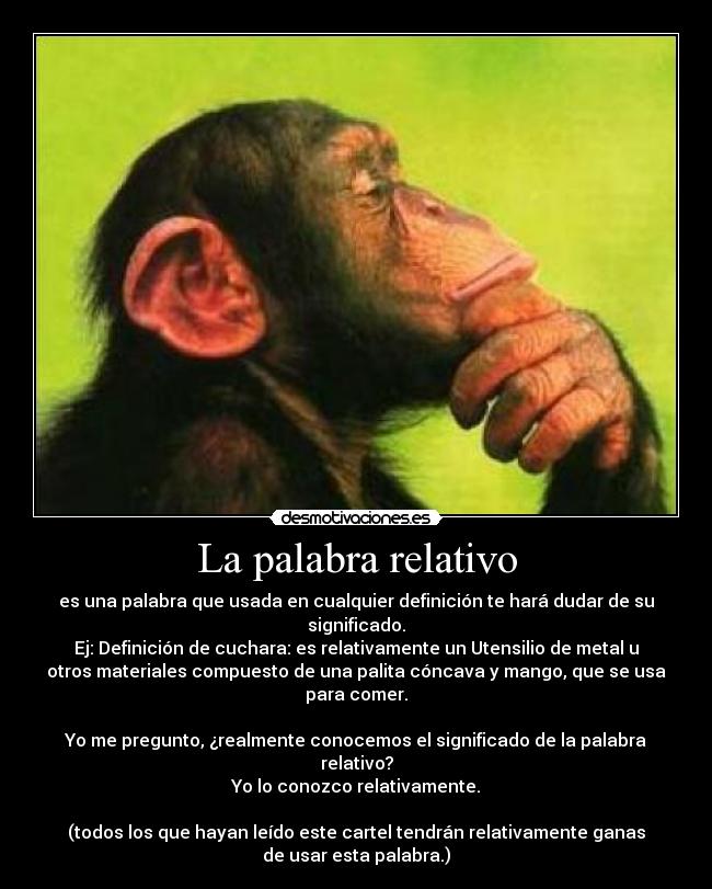 La palabra relativo - es una palabra que usada en cualquier definición te hará dudar de su
significado.
Ej: Definición de cuchara: es relativamente un Utensilio de metal u
otros materiales compuesto de una palita cóncava y mango, que se usa
para comer.
Yo me pregunto, ¿realmente conocemos el significado de la palabra
relativo?
Yo lo conozco relativamente.
(todos los que hayan leído este cartel tendrán relativamente ganas
de usar esta palabra.)