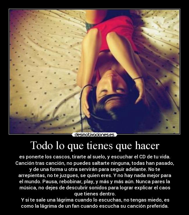 Todo lo que tienes que hacer - es ponerte los cascos, tirarte al suelo, y escuchar el CD de tu vida.
Canción tras canción, no puedes saltarte ninguna, todas han pasado,
y de una forma u otra servirán para seguir adelante. No te
arrepientas, no te juzgues, se quien eres. Y no hay nada mejor para
el mundo. Pausa, rebobinar, play, y más y más aún. Nunca pares la
música, no dejes de descubrir sonidos para lograr explicar el caos
que tienes dentro.
Y si te sale una lágrima cuando lo escuchas, no tengas miedo, es
como la lágrima de un fan cuando escucha su canción preferida.