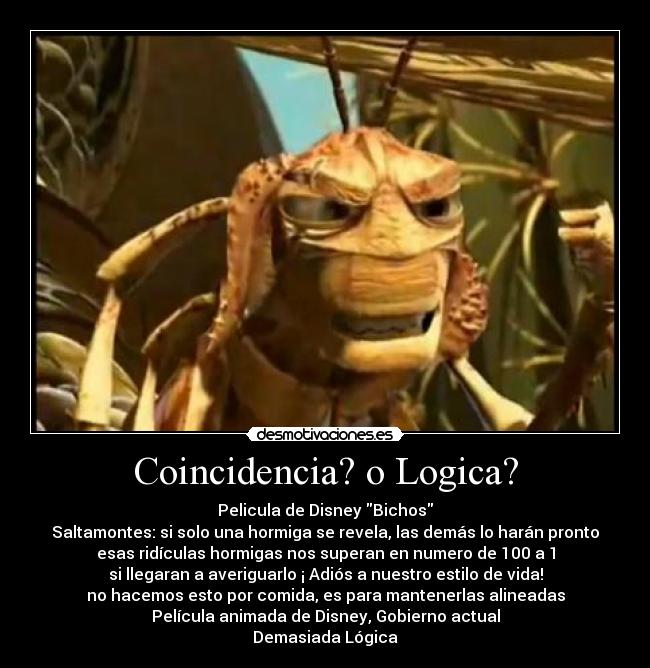 Coincidencia? o Logica? - Pelicula de Disney Bichos
Saltamontes: si solo una hormiga se revela, las demás lo harán pronto
esas ridículas hormigas nos superan en numero de 100 a 1
si llegaran a averiguarlo ¡ Adiós a nuestro estilo de vida!
no hacemos esto por comida, es para mantenerlas alineadas
Película animada de Disney, Gobierno actual
Demasiada Lógica