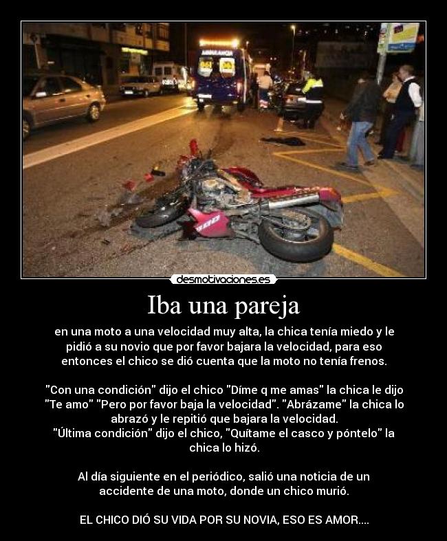 Iba una pareja - en una moto a una velocidad muy alta, la chica tenía miedo y le
pidió a su novio que por favor bajara la velocidad, para eso
entonces el chico se dió cuenta que la moto no tenía frenos.
Con una condición dijo el chico Díme q me amas la chica le dijo
Te amo Pero por favor baja la velocidad. Abrázame la chica lo
abrazó y le repitió que bajara la velocidad.
Última condición dijo el chico, Quítame el casco y póntelo la
chica lo hizó.
Al día siguiente en el periódico, salió una noticia de un
accidente de una moto, donde un chico murió.
EL CHICO DIÓ SU VIDA POR SU NOVIA, ESO ES AMOR....