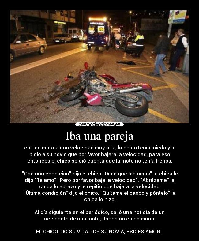 Iba una pareja - en una moto a una velocidad muy alta, la chica tenía miedo y le
pidió a su novio que por favor bajara la velocidad, para eso
entonces el chico se dió cuenta que la moto no tenía frenos.

Con una condición dijo el chico Díme que me amas la chica le
dijo Te amo Pero por favor baja la velocidad. Abrázame la
chica lo abrazó y le repitió que bajara la velocidad.
Última condición dijo el chico, Quítame el casco y póntelo la
chica lo hizó.

Al día siguiente en el periódico, salió una noticia de un
accidente de una moto, donde un chico murió.

EL CHICO DIÓ SU VIDA POR SU NOVIA, ESO ES AMOR...