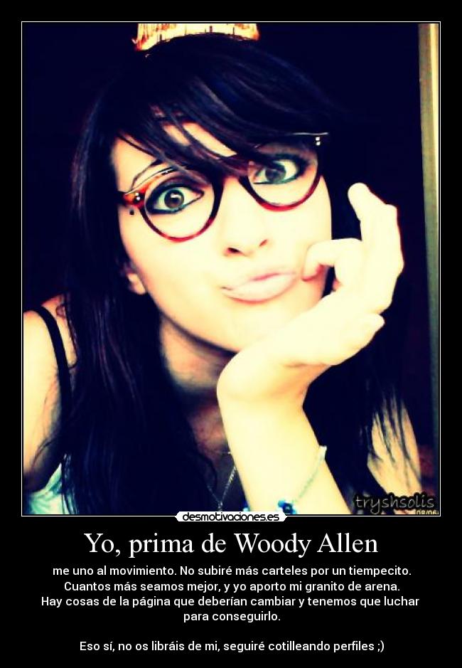 Yo, prima de Woody Allen - me uno al movimiento. No subiré más carteles por un tiempecito.
Cuantos más seamos mejor, y yo aporto mi granito de arena.
Hay cosas de la página que deberían cambiar y tenemos que luchar 
para conseguirlo.

Eso sí, no os libráis de mi, seguiré cotilleando perfiles ;)