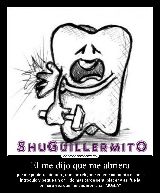 El me dijo que me abriera - que me pusiera cómoda , que me relajase en ese momento el me la
introdujo y pegue un chillido mas tarde sentí placer y así fue la
primera vez que me sacaron una MUELA