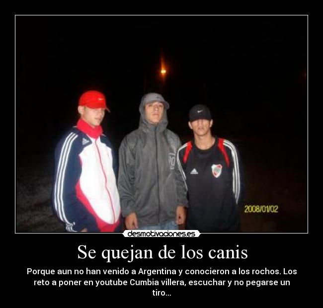 Se quejan de los canis - Porque aun no han venido a Argentina y conocieron a los rochos. Los
reto a poner en youtube Cumbia villera, escuchar y no pegarse un
tiro...