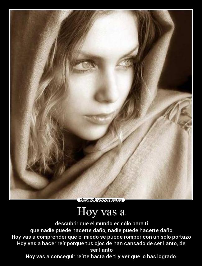 Hoy vas a - descubrir que el mundo es sólo para ti
que nadie puede hacerte daño, nadie puede hacerte daño
Hoy vas a comprender que el miedo se puede romper con un sólo portazo
Hoy vas a hacer reír porque tus ojos de han cansado de ser llanto, de ser llanto
Hoy vas a conseguir reírte hasta de ti y ver que lo has logrado.