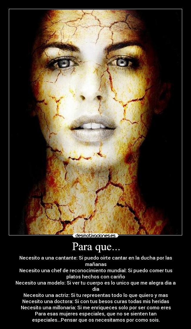 Para que... - Necesito a una cantante: Si puedo oirte cantar en la ducha por las
mañanas
Necesito una chef de reconocimiento mundial: Si puedo comer tus
platos hechos con cariño
Necesito una modelo: Si ver tu cuerpo es lo unico que me alegra dia a
dia
Necesito una actriz: Si tu representas todo lo que quiero y mas
Necesito una doctora: Si con tus besos curas todas mis heridas
Necesito una millonaria: Si me enriqueces solo por ser como eres
Para esas mujeres especiales, que no se sienten tan
especiales...Pensar que os necesitamos por como sois.