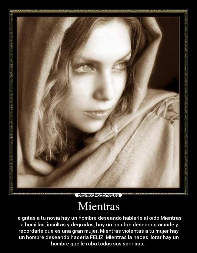 Mientras - le gritas a tu novia hay un hombre deseando hablarle al oido.Mientras
la humillas, insultas y degradas, hay un hombre deseando amarle y
recordarle que es una gran mujer. Mientras violentas a tu mujer hay
un hombre deseando hacerla FELIZ. Mientras la haces llorar hay un
hombre que le roba todas sus sonrisas...