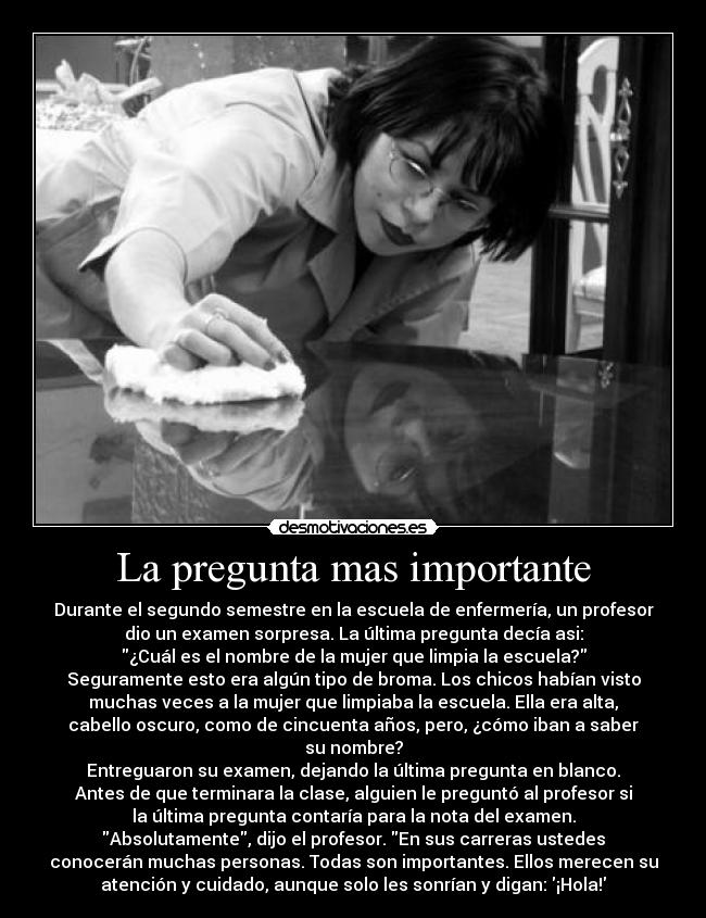 La pregunta mas importante - Durante el segundo semestre en la escuela de enfermería, un profesor
dio un examen sorpresa. La última pregunta decía asi:
¿Cuál es el nombre de la mujer que limpia la escuela?
Seguramente esto era algún tipo de broma. Los chicos habían visto
muchas veces a la mujer que limpiaba la escuela. Ella era alta,
cabello oscuro, como de cincuenta años, pero, ¿cómo iban a saber
su nombre?
Entreguaron su examen, dejando la última pregunta en blanco.
Antes de que terminara la clase, alguien le preguntó al profesor si
la última pregunta contaría para la nota del examen.
Absolutamente, dijo el profesor. En sus carreras ustedes
conocerán muchas personas. Todas son importantes. Ellos merecen su
atención y cuidado, aunque solo les sonrían y digan: ¡Hola!