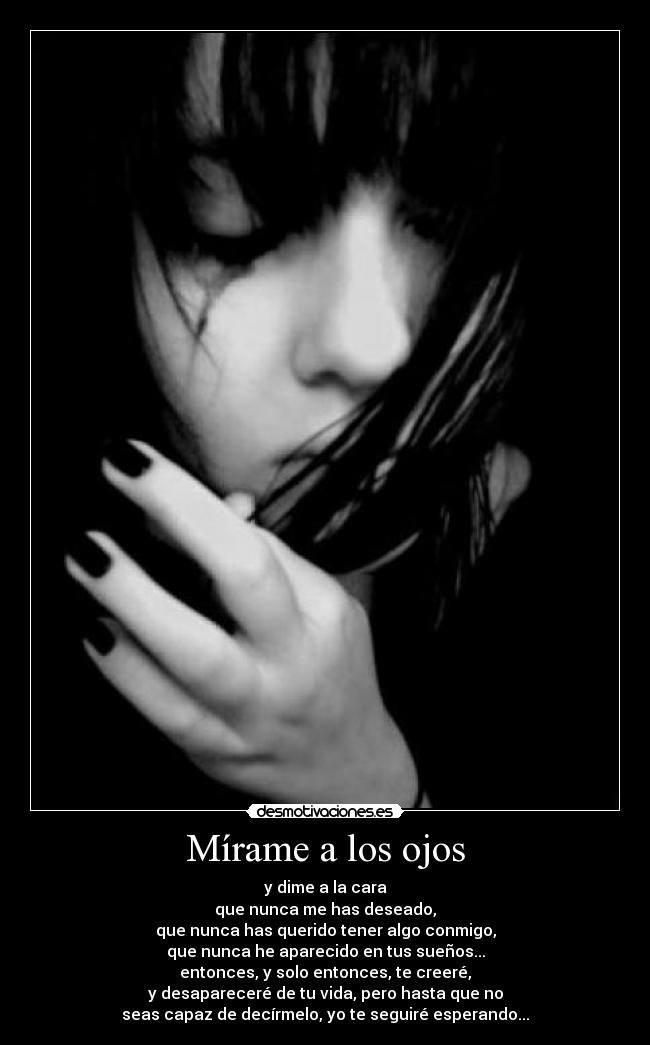 Mírame a los ojos - y dime a la cara
que nunca me has deseado,
que nunca has querido tener algo conmigo,
que nunca he aparecido en tus sueños...
entonces, y solo entonces, te creeré,
y desapareceré de tu vida, pero hasta que no
seas capaz de decírmelo, yo te seguiré esperando...