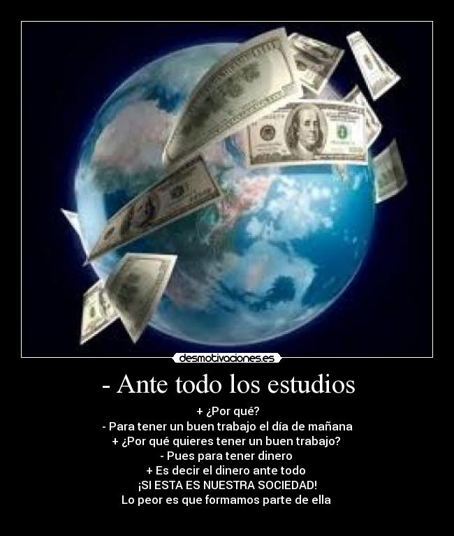 - Ante todo los estudios - + ¿Por qué?
- Para tener un buen trabajo el día de mañana
+ ¿Por qué quieres tener un buen trabajo? 
- Pues para tener dinero 
+ Es decir el dinero ante todo 
¡SI ESTA ES NUESTRA SOCIEDAD!
Lo peor es que formamos parte de ella 
