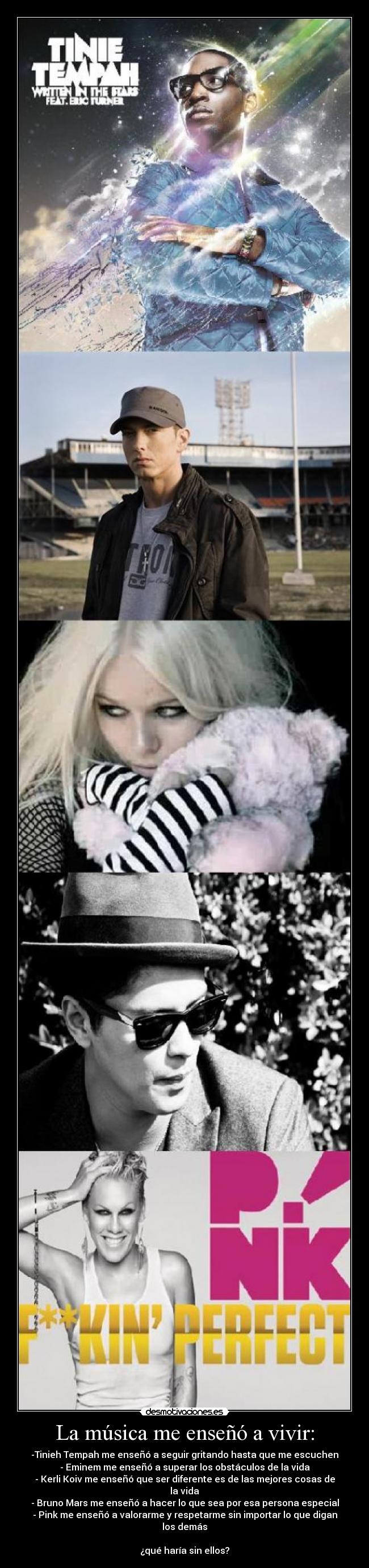 La música me enseñó a vivir: - -Tinieh Tempah me enseñó a seguir gritando hasta que me escuchen
- Eminem me enseñó a superar los obstáculos de la vida
- Kerli Koiv me enseñó que ser diferente es de las mejores cosas de la vida
- Bruno Mars me enseñó a hacer lo que sea por esa persona especial
- Pink me enseñó a valorarme y respetarme sin importar lo que digan los demás
¿qué haría sin ellos?