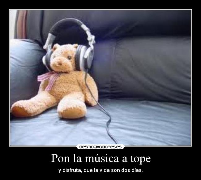 Pon la música a tope - y disfruta, que la vida son dos días.