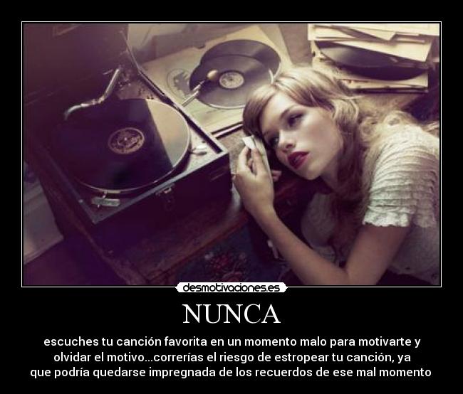NUNCA - escuches tu canción favorita en un momento malo para motivarte y
olvidar el motivo...correrías el riesgo de estropear tu canción, ya
que podría quedarse impregnada de los recuerdos de ese mal momento