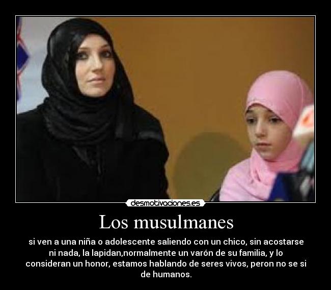 Los musulmanes - si ven a una niña o adolescente saliendo con un chico, sin acostarse
ni nada, la lapidan,normalmente un varón de su familia, y lo
consideran un honor, estamos hablando de seres vivos, peron no se si
de humanos.