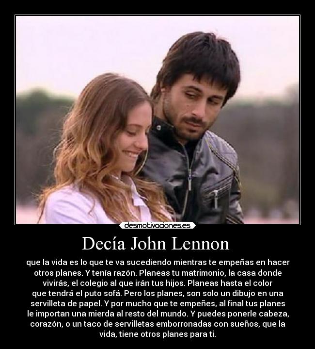 Decía John Lennon - que la vida es lo que te va sucediendo mientras te empeñas en hacer
otros planes. Y tenía razón. Planeas tu matrimonio, la casa donde
vivirás, el colegio al que irán tus hijos. Planeas hasta el color
que tendrá el puto sofá. Pero los planes, son solo un dibujo en una
servilleta de papel. Y por mucho que te empeñes, al final tus planes
le importan una mierda al resto del mundo. Y puedes ponerle cabeza,
corazón, o un taco de servilletas emborronadas con sueños, que la
vida, tiene otros planes para ti.