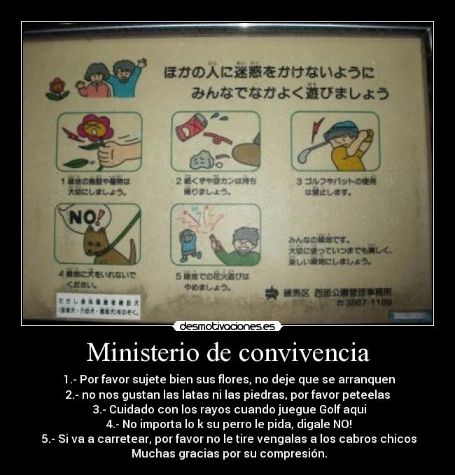 Ministerio de convivencia -  1.- Por favor sujete bien sus flores, no deje que se arranquen
2.- no nos gustan las latas ni las piedras, por favor peteelas
 3.- Cuidado con los rayos cuando juegue Golf aqui
 4.- No importa lo k su perro le pida, digale NO!
 5.- Si va a carretear, por favor no le tire vengalas a los cabros chicos
 Muchas gracias por su compresión.