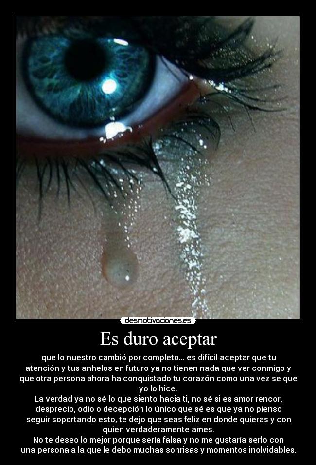 Es duro aceptar - que lo nuestro cambió por completo… es difícil aceptar que tu
atención y tus anhelos en futuro ya no tienen nada que ver conmigo y
que otra persona ahora ha conquistado tu corazón como una vez se que
yo lo hice.
La verdad ya no sé lo que siento hacia ti, no sé si es amor rencor,
desprecio, odio o decepción lo único que sé es que ya no pienso
seguir soportando esto, te dejo que seas feliz en donde quieras y con
quien verdaderamente ames.
No te deseo lo mejor porque sería falsa y no me gustaría serlo con
una persona a la que le debo muchas sonrisas y momentos inolvidables.