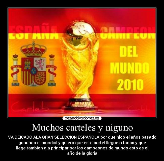 Muchos carteles y niguno - VA DEICADO ALA GRAN SELECCION ESPAÑOLA por que hico el años pasado
ganando el mundial y quiero que este cartel llegue a todos y que
llege tambien ala principar por los campeones de mundo esto es el
año de la gloria