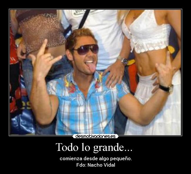 Todo lo grande...  - comienza desde algo pequeño.
Fdo: Nacho Vidal