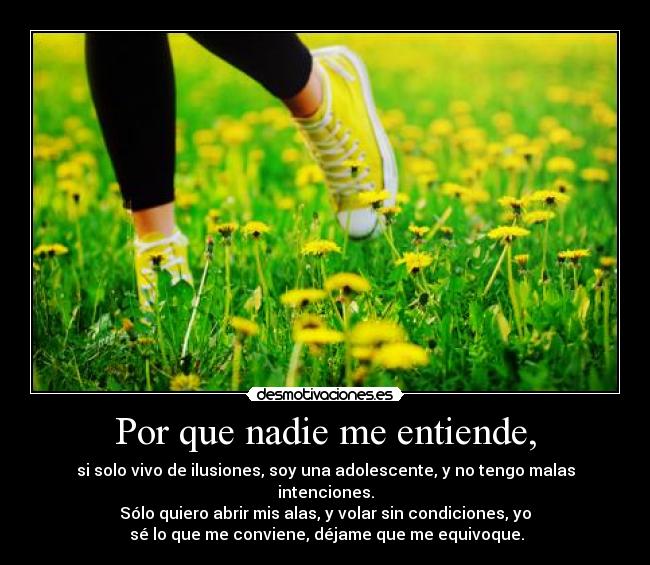 Por que nadie me entiende, - si solo vivo de ilusiones, soy una adolescente, y no tengo malas intenciones.
Sólo quiero abrir mis alas, y volar sin condiciones, yo
 sé lo que me conviene, déjame que me equivoque.