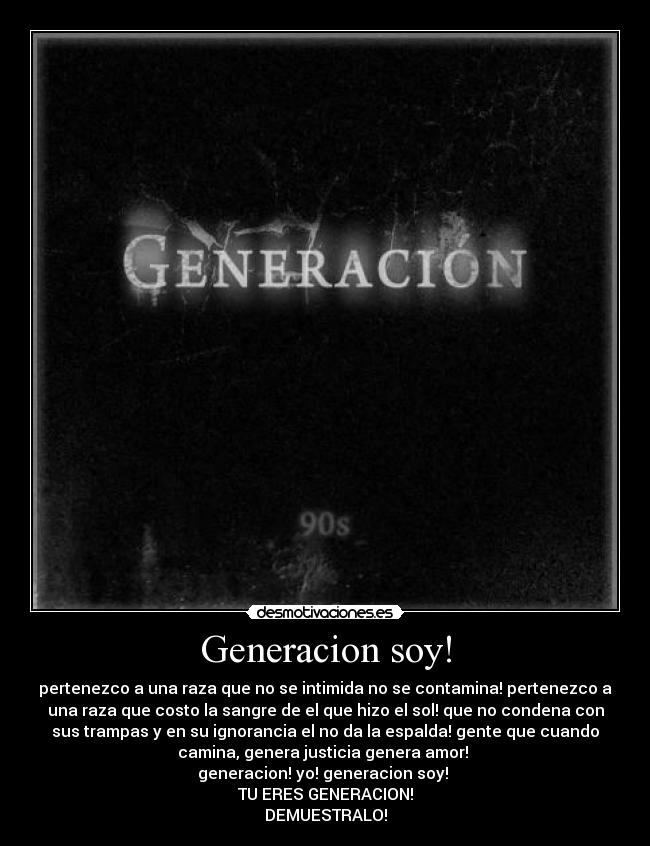 Generacion soy! - pertenezco a una raza que no se intimida no se contamina! pertenezco a
una raza que costo la sangre de el que hizo el sol! que no condena con
sus trampas y en su ignorancia el no da la espalda! gente que cuando
camina, genera justicia genera amor! 
generacion! yo! generacion soy! 
TU ERES GENERACION!
DEMUESTRALO!