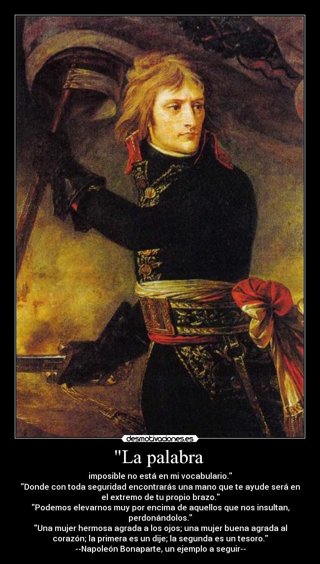 La palabra - imposible no está en mi vocabulario.
Donde con toda seguridad encontrarás una mano que te ayude será en
el extremo de tu propio brazo.
Podemos elevarnos muy por encima de aquellos que nos insultan,
perdonándolos.
Una mujer hermosa agrada a los ojos; una mujer buena agrada al
corazón; la primera es un dije; la segunda es un tesoro.
--Napoleón Bonaparte, un ejemplo a seguir--