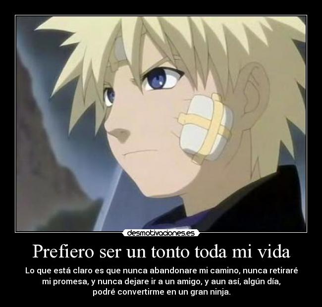 Prefiero ser un tonto toda mi vida - Lo que está claro es que nunca abandonare mi camino, nunca retiraré
mi promesa, y nunca dejare ir a un amigo, y aun así, algún día,
podré convertirme en un gran ninja.