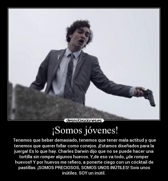 ¡Somos jóvenes! - Tenemos que beber demasiado, tenemos que tener mala actitud y que
tenemos que querer follar como conejos. ¡Estamos diseñados para la
juerga! Es lo que hay. Charles Darwin dijo que no se puede hacer una
tortilla sin romper algunos huevos. Y,de eso va todo, ¡¡de romper
huevos!! Y por huevos me refiero, a ponerte ciego con un cócktail de
pastillas. ¡SOMOS PRECIOSOS, SOMOS UNOS INÚTILES! Sois unos
inútiles. SOY un inútil.