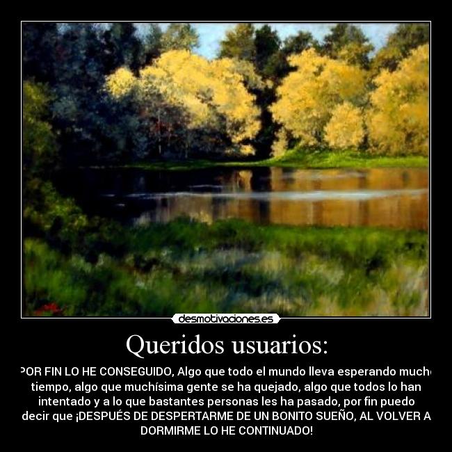 Queridos usuarios: - POR FIN LO HE CONSEGUIDO, Algo que todo el mundo lleva esperando mucho
tiempo, algo que muchísima gente se ha quejado, algo que todos lo han
intentado y a lo que bastantes personas les ha pasado, por fin puedo
decir que ¡DESPUÉS DE DESPERTARME DE UN BONITO SUEÑO, AL VOLVER A
DORMIRME LO HE CONTINUADO!