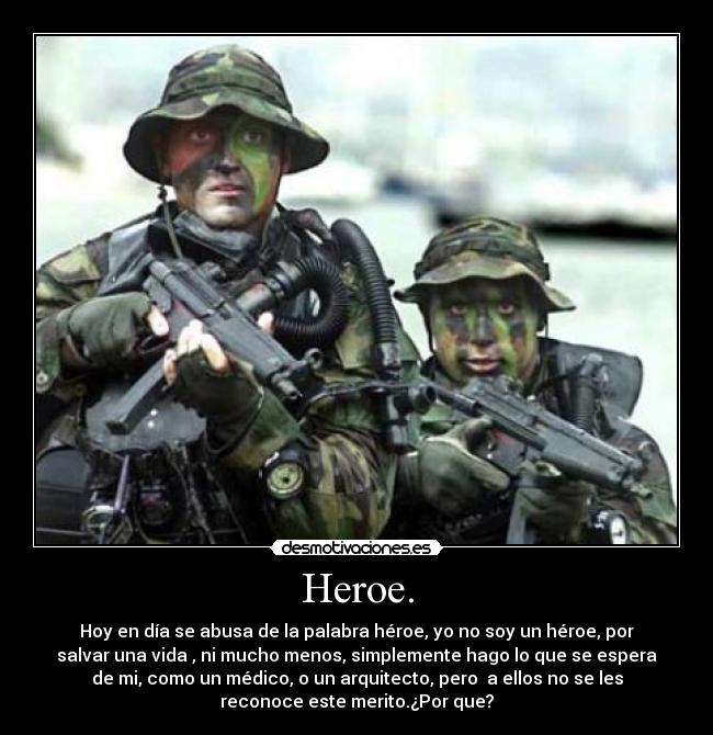 Heroe. - Hoy en día se abusa de la palabra héroe, yo no soy un héroe, por
salvar una vida , ni mucho menos, simplemente hago lo que se espera
de mi, como un médico, o un arquitecto, pero a ellos no se les
reconoce este merito.¿Por que?