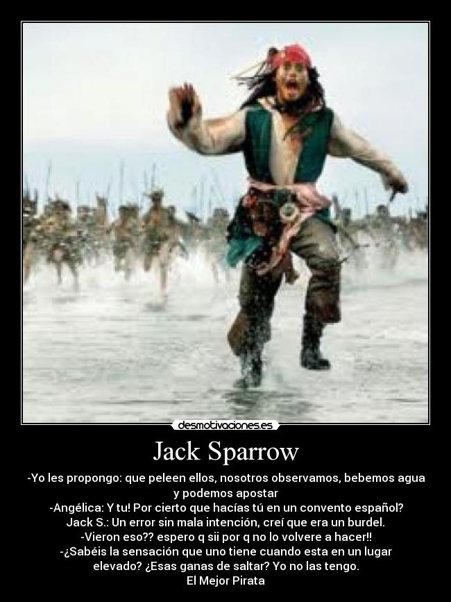 Jack Sparrow - -Yo les propongo: que peleen ellos, nosotros observamos, bebemos agua
y podemos apostar
-Angélica: Y tu! Por cierto que hacías tú en un convento español?
Jack S.: Un error sin mala intención, creí que era un burdel.
-Vieron eso?? espero q sii por q no lo volvere a hacer!!
-¿Sabéis la sensación que uno tiene cuando esta en un lugar
elevado? ¿Esas ganas de saltar? Yo no las tengo.
El Mejor Pirata