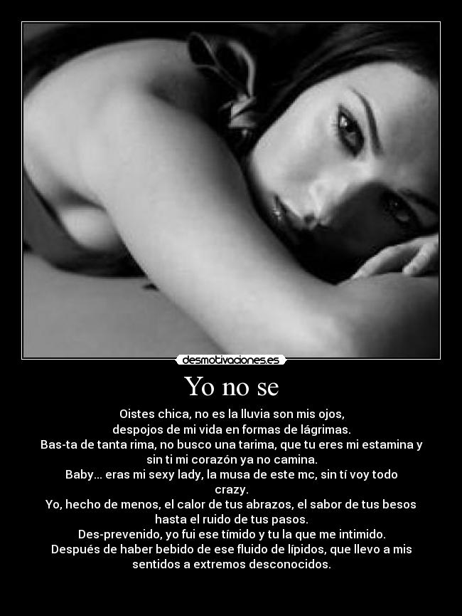 Yo no se - Oistes chica, no es la lluvia son mis ojos,
despojos de mi vida en formas de lágrimas.
Bas-ta de tanta rima, no busco una tarima, que tu eres mi estamina y
sin ti mi corazón ya no camina.
Baby... eras mi sexy lady, la musa de este mc, sin tí voy todo
crazy.
Yo, hecho de menos, el calor de tus abrazos, el sabor de tus besos
hasta el ruido de tus pasos.
Des-prevenido, yo fui ese tímido y tu la que me intimido.
Después de haber bebido de ese fluido de lípidos, que llevo a mis
sentidos a extremos desconocidos.


